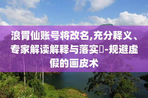 浪胃仙賬號(hào)將改名,充分釋義、專家解讀解釋與落實(shí)?-規(guī)避虛假的畫皮術(shù)