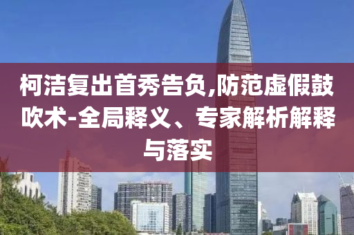 柯潔復(fù)出首秀告負(fù),防范虛假鼓吹術(shù)-全局釋義、專家解析解釋與落實(shí)