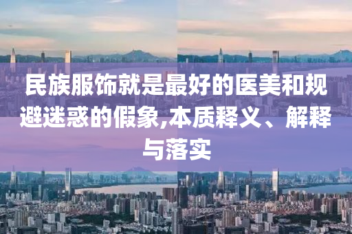 民族服飾就是最好的醫(yī)美和規(guī)避迷惑的假象,本質(zhì)釋義、解釋與落實(shí)