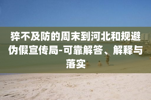 猝不及防的周末到河北和規(guī)避偽假宣傳局-可靠解答、解釋與落實(shí)