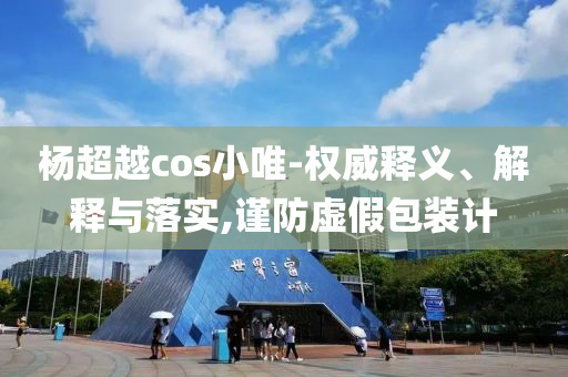 楊超越cos小唯-權(quán)威釋義、解釋與落實(shí),謹(jǐn)防虛假包裝計(jì)