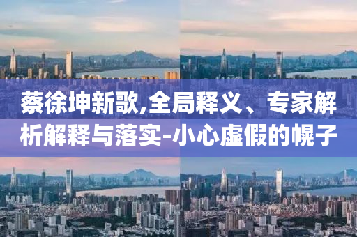 蔡徐坤新歌,全局釋義、專家解析解釋與落實(shí)-小心虛假的幌子