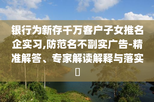 銀行為新存千萬(wàn)客戶子女推名企實(shí)習(xí),防范名不副實(shí)廣告-精準(zhǔn)解答、專家解讀解釋與落實(shí)?