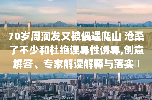 70歲周潤(rùn)發(fā)又被偶遇爬山 滄桑了不少和杜絕誤導(dǎo)性誘導(dǎo),創(chuàng)意解答、專家解讀解釋與落實(shí)?