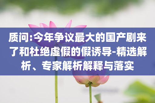 質(zhì)問(wèn):今年?duì)幾h最大的國(guó)產(chǎn)劇來(lái)了和杜絕虛假的假誘導(dǎo)-精選解析、專家解析解釋與落實(shí)
