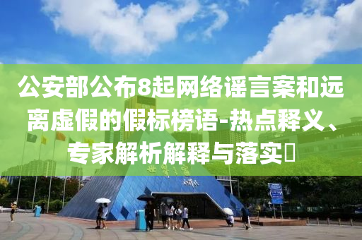 公安部公布8起網(wǎng)絡(luò)謠言案和遠離虛假的假標榜語-熱點釋義、專家解析解釋與落實?