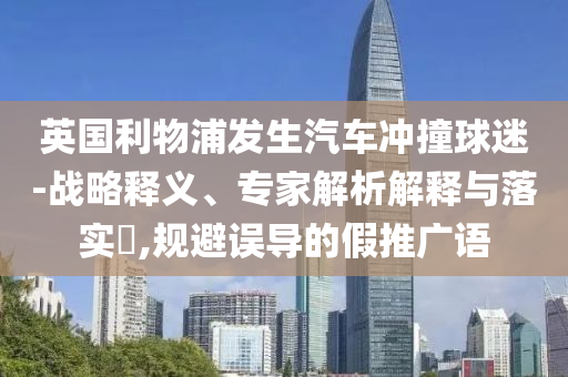 英國利物浦發(fā)生汽車沖撞球迷-戰(zhàn)略釋義、專家解析解釋與落實?,規(guī)避誤導(dǎo)的假推廣語