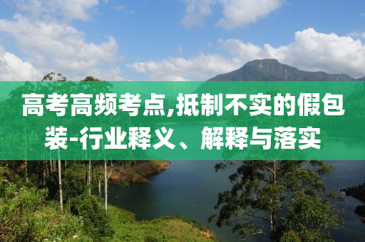 高考高頻考點,抵制不實的假包裝-行業(yè)釋義、解釋與落實