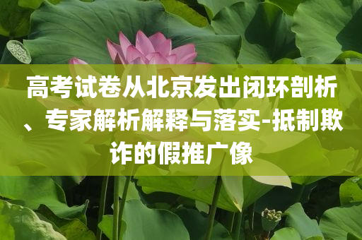 高考試卷從北京發(fā)出閉環(huán)剖析、專家解析解釋與落實-抵制欺詐的假推廣像
