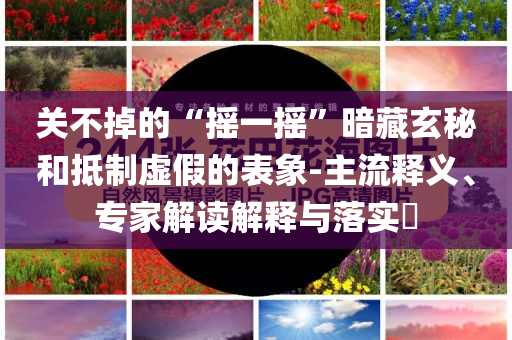 關(guān)不掉的“搖一搖”暗藏玄秘和抵制虛假的表象-主流釋義、專家解讀解釋與落實(shí)?
