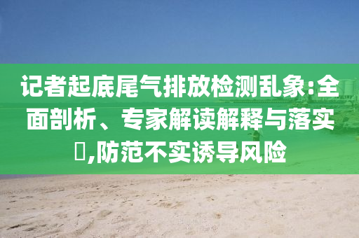 記者起底尾氣排放檢測亂象:全面剖析、專家解讀解釋與落實(shí)?,防范不實(shí)誘導(dǎo)風(fēng)險