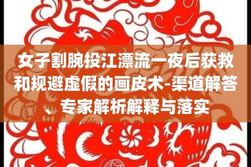 女子割腕投江漂流一夜后獲救和規(guī)避虛假的畫皮術(shù)-渠道解答、專家解析解釋與落實