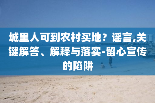 城里人可到農(nóng)村買(mǎi)地？謠言,關(guān)鍵解答、解釋與落實(shí)-留心宣傳的陷阱