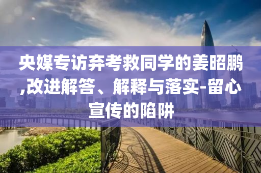 央媒專訪棄考救同學(xué)的姜昭鵬,改進(jìn)解答、解釋與落實(shí)-留心宣傳的陷阱