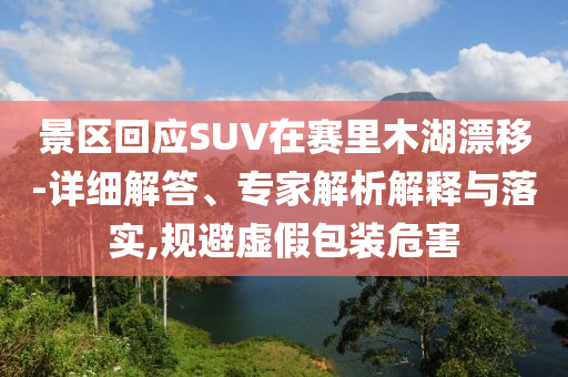 景區(qū)回應(yīng)SUV在賽里木湖漂移-詳細(xì)解答、專家解析解釋與落實(shí),規(guī)避虛假包裝危害