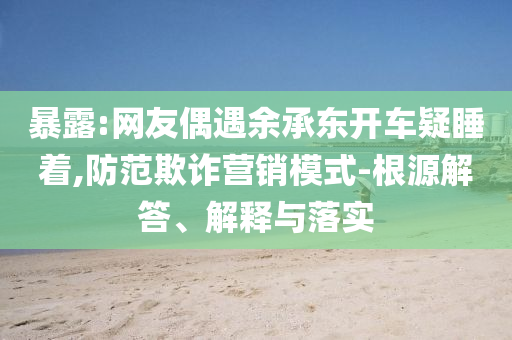 暴露:網(wǎng)友偶遇余承東開車疑睡著,防范欺詐營銷模式-根源解答、解釋與落實