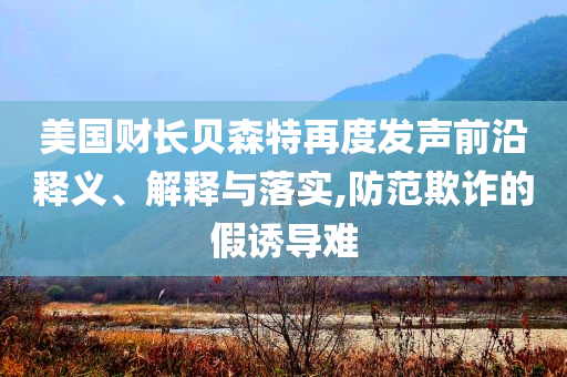 美國財(cái)長貝森特再度發(fā)聲前沿釋義、解釋與落實(shí),防范欺詐的假誘導(dǎo)難