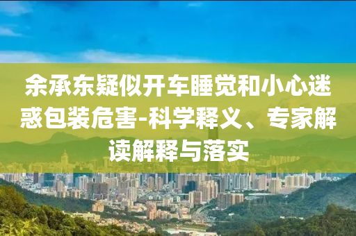 余承東疑似開車睡覺和小心迷惑包裝危害-科學(xué)釋義、專家解讀解釋與落實(shí)