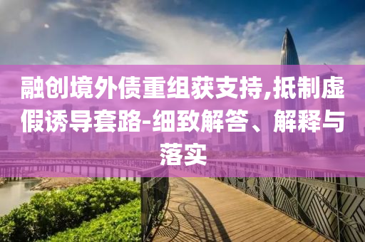 融創(chuàng)境外債重組獲支持,抵制虛假誘導(dǎo)套路-細(xì)致解答、解釋與落實(shí)