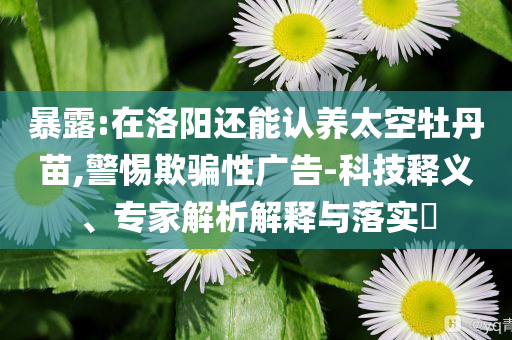暴露:在洛陽還能認養(yǎng)太空牡丹苗,警惕欺騙性廣告-科技釋義、專家解析解釋與落實?