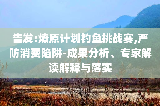 告發(fā):燎原計(jì)劃釣魚挑戰(zhàn)賽,嚴(yán)防消費(fèi)陷阱-成果分析、專家解讀解釋與落實(shí)