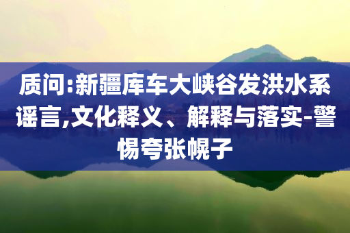 質(zhì)問:新疆庫車大峽谷發(fā)洪水系謠言,文化釋義、解釋與落實(shí)-警惕夸張幌子