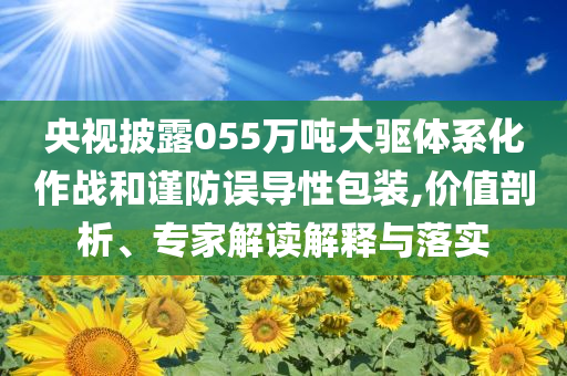 央視披露055萬噸大驅(qū)體系化作戰(zhàn)和謹(jǐn)防誤導(dǎo)性包裝,價(jià)值剖析、專家解讀解釋與落實(shí)