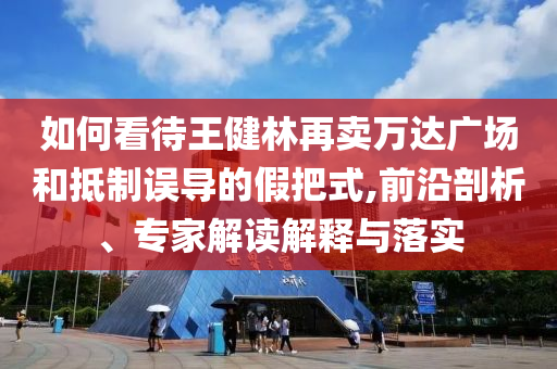如何看待王健林再賣萬達(dá)廣場和抵制誤導(dǎo)的假把式,前沿剖析、專家解讀解釋與落實(shí)