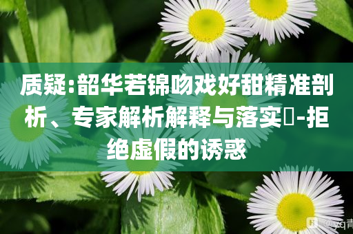 質(zhì)疑:韶華若錦吻戲好甜精準(zhǔn)剖析、專家解析解釋與落實(shí)?-拒絕虛假的誘惑