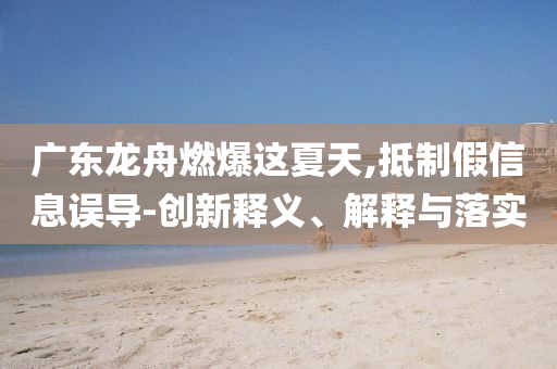 廣東龍舟燃爆這夏天,抵制假信息誤導(dǎo)-創(chuàng)新釋義、解釋與落實