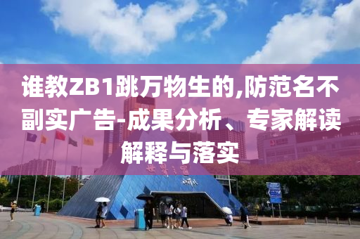 誰教ZB1跳萬物生的,防范名不副實廣告-成果分析、專家解讀解釋與落實