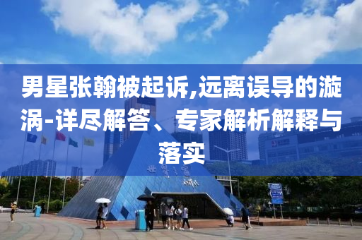 男星張翰被起訴,遠離誤導(dǎo)的漩渦-詳盡解答、專家解析解釋與落實