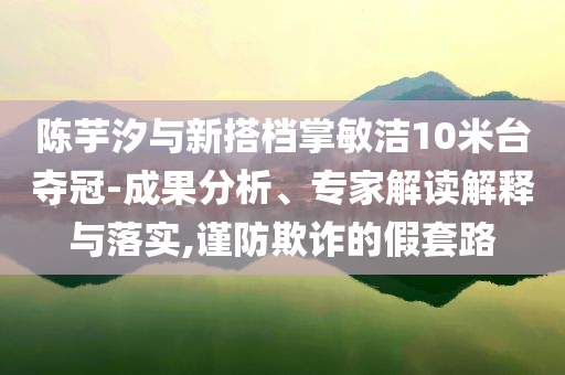 陳芋汐與新搭檔掌敏潔10米臺奪冠-成果分析、專家解讀解釋與落實(shí),謹(jǐn)防欺詐的假套路