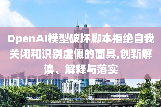 OpenAI模型破壞腳本拒絕自我關(guān)閉和識(shí)別虛假的面具,創(chuàng)新解讀、解釋與落實(shí)