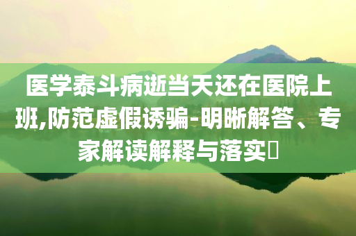 醫(yī)學(xué)泰斗病逝當(dāng)天還在醫(yī)院上班,防范虛假誘騙-明晰解答、專家解讀解釋與落實(shí)?
