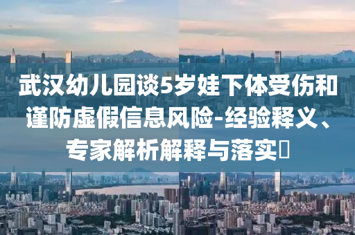 武漢幼兒園談5歲娃下體受傷和謹(jǐn)防虛假信息風(fēng)險(xiǎn)-經(jīng)驗(yàn)釋義、專家解析解釋與落實(shí)?