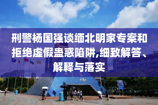 刑警楊國(guó)強(qiáng)談緬北明家專案和拒絕虛假蠱惑陷阱,細(xì)致解答、解釋與落實(shí)