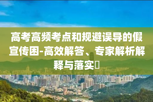 高考高頻考點(diǎn)和規(guī)避誤導(dǎo)的假宣傳困-高效解答、專(zhuān)家解析解釋與落實(shí)?