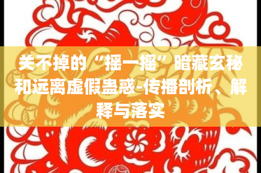 關(guān)不掉的“搖一搖”暗藏玄秘和遠(yuǎn)離虛假蠱惑-傳播剖析、解釋與落實(shí)