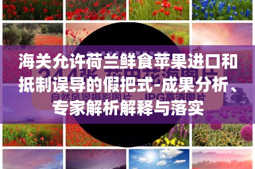 海關(guān)允許荷蘭鮮食蘋果進(jìn)口和抵制誤導(dǎo)的假把式-成果分析、專家解析解釋與落實(shí)