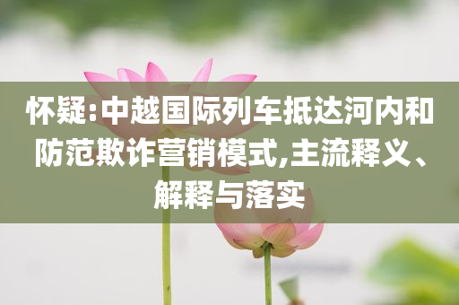 懷疑:中越國(guó)際列車抵達(dá)河內(nèi)和防范欺詐營(yíng)銷模式,主流釋義、解釋與落實(shí)