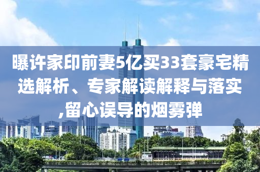 曝許家印前妻5億買33套豪宅精選解析、專家解讀解釋與落實,留心誤導(dǎo)的煙霧彈