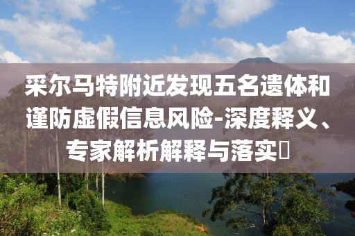 采爾馬特附近發(fā)現(xiàn)五名遺體和謹(jǐn)防虛假信息風(fēng)險(xiǎn)-深度釋義、專家解析解釋與落實(shí)?