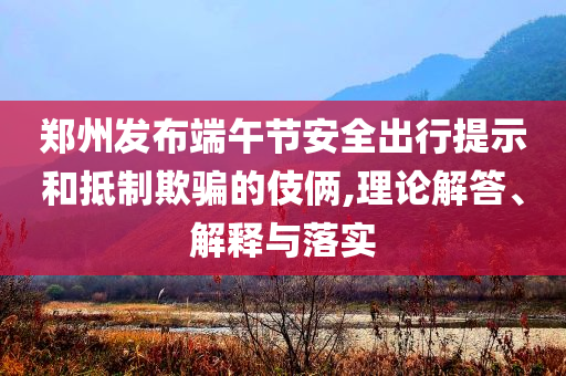 鄭州發(fā)布端午節(jié)安全出行提示和抵制欺騙的伎倆,理論解答、解釋與落實(shí)
