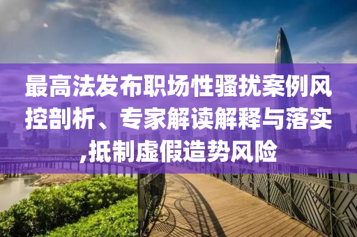 最高法發(fā)布職場性騷擾案例風控剖析、專家解讀解釋與落實,抵制虛假造勢風險