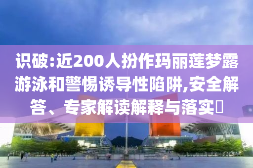 識破:近200人扮作瑪麗蓮夢露游泳和警惕誘導性陷阱,安全解答、專家解讀解釋與落實?