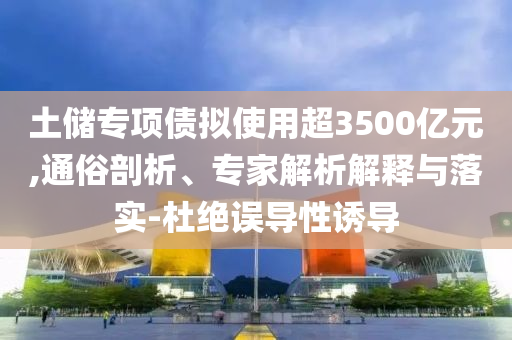 土儲專項債擬使用超3500億元,通俗剖析、專家解析解釋與落實-杜絕誤導性誘導