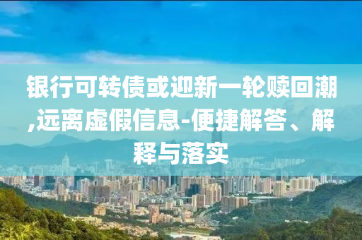 銀行可轉債或迎新一輪贖回潮,遠離虛假信息-便捷解答、解釋與落實