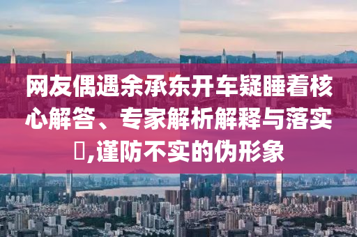 網(wǎng)友偶遇余承東開車疑睡著核心解答、專家解析解釋與落實?,謹(jǐn)防不實的偽形象