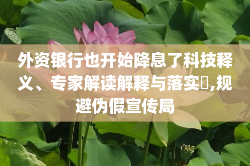 外資銀行也開始降息了科技釋義、專家解讀解釋與落實(shí)?,規(guī)避偽假宣傳局